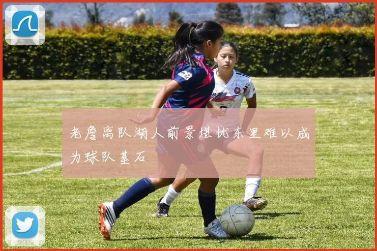 老詹离队湖人前景堪忧东里难以成为球队基石