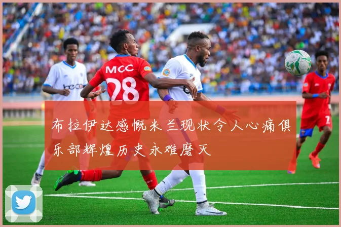 布拉伊达感慨米兰现状令人心痛俱乐部辉煌历史永难磨灭