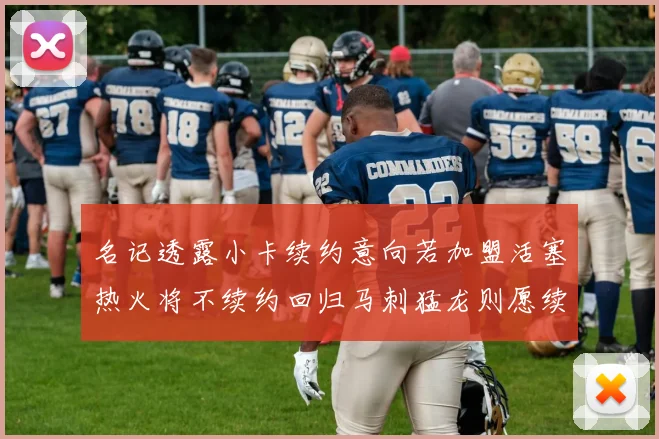 名记透露小卡续约意向若加盟活塞热火将不续约回归马刺猛龙则愿续约