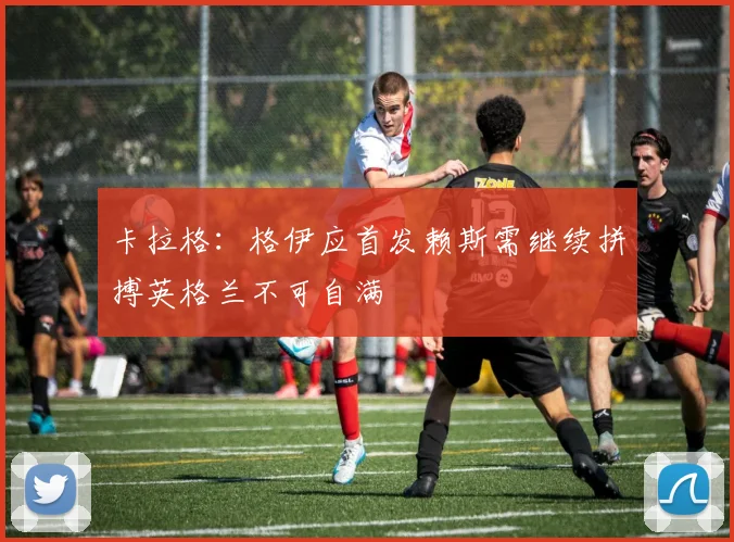 卡拉格：格伊应首发赖斯需继续拼搏英格兰不可自满