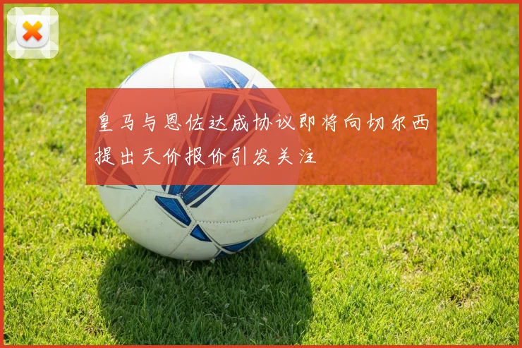 皇马与恩佐达成协议即将向切尔西提出天价报价引发关注