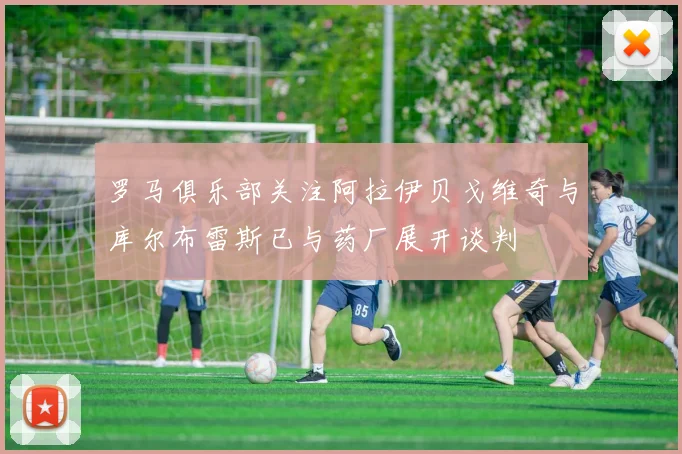 罗马俱乐部关注阿拉伊贝戈维奇与库尔布雷斯已与药厂展开谈判