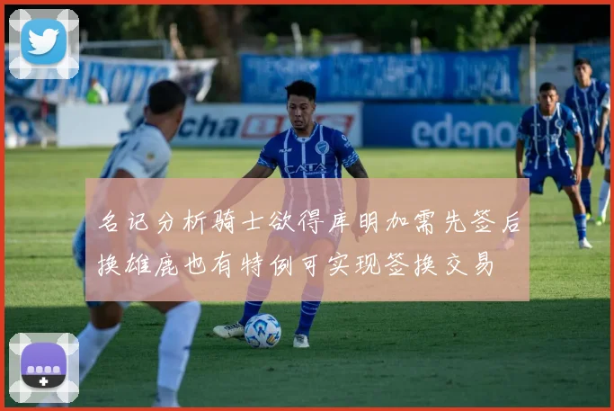 名记分析骑士欲得库明加需先签后换雄鹿也有特例可实现签换交易