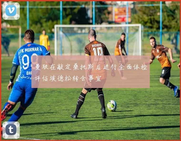 曼联在敲定桑托斯后进行全面体检评估埃德松转会事宜