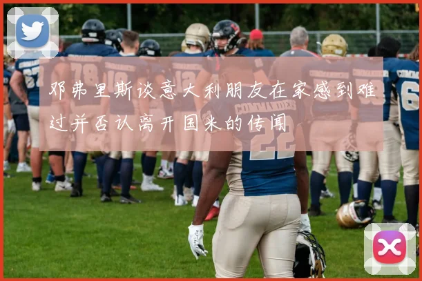 邓弗里斯谈意大利朋友在家感到难过并否认离开国米的传闻