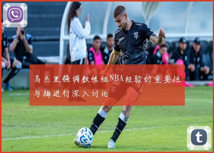 乌杰里强调教练组NBA经验的重要性与梅进行深入讨论