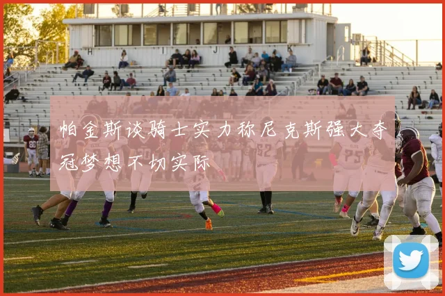 帕金斯谈骑士实力称尼克斯强大夺冠梦想不切实际