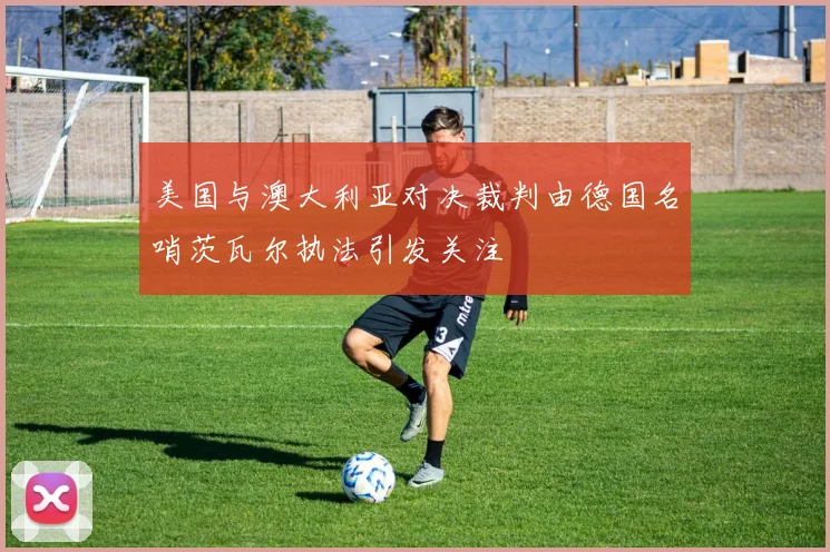 美国与澳大利亚对决裁判由德国名哨茨瓦尔执法引发关注