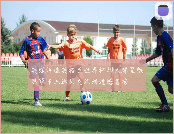 英媒评选英格兰世界杯30大球星凯恩萨卡入选贝克汉姆遗憾落榜