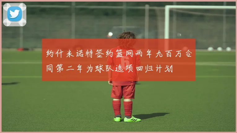约什米诺特签约篮网两年九百万合同第二年为球队选项回归计划