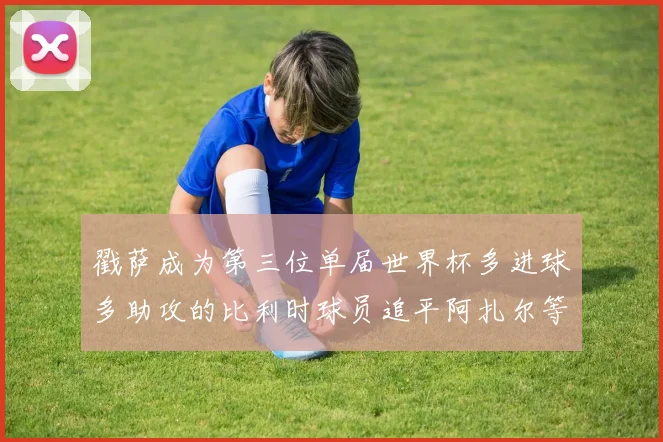 戳萨成为第三位单届世界杯多进球多助攻的比利时球员追平阿扎尔等传奇