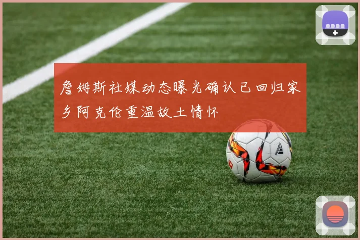 詹姆斯社媒动态曝光确认已回归家乡阿克伦重温故土情怀
