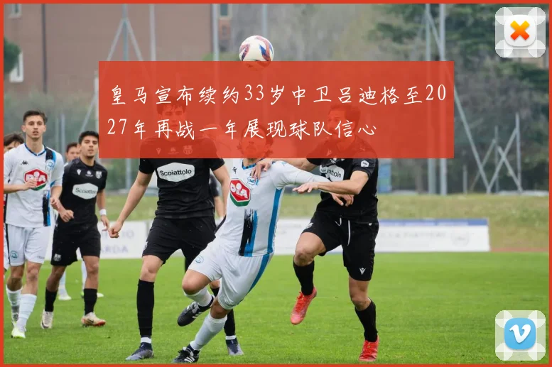 皇马宣布续约33岁中卫吕迪格至2027年再战一年展现球队信心