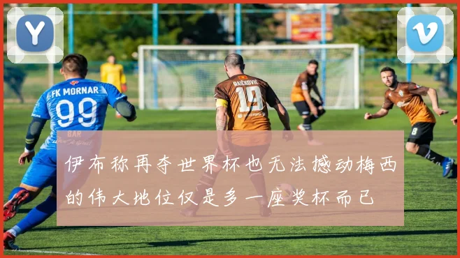 伊布称再夺世界杯也无法撼动梅西的伟大地位仅是多一座奖杯而已